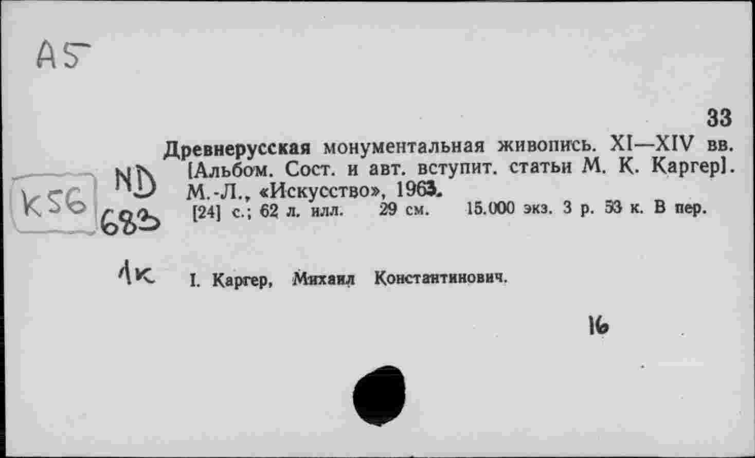 ﻿ÄS'
зз
Древнерусская монументальная живопись. XI—XIV вв. [Альбом. Сост. и авт. вступит, статьи М. К. Каргер]. М.-Л., «Искусство», 1963«
[24] с.; 62 л. илл. 29 см. 15.000 экз. 3 р. ЭЗ к. В пер.
4 к.
I. Каргер, Михаил Константинович.
№